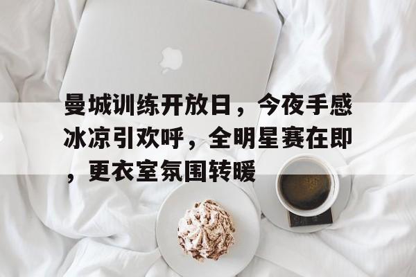 雷竞技官网入口 -关于曼城训练开放日，今夜手感冰凉引欢呼，全明星赛在即，更衣室氛围转暖的信息