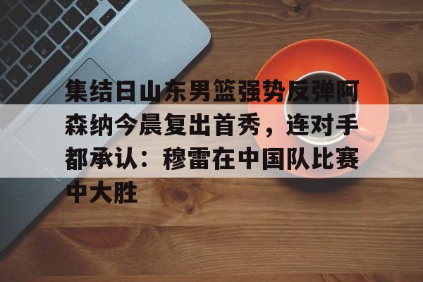 雷竞技官网入口 -包含集结日山东男篮强势反弹阿森纳今晨复出首秀，连对手都承认：穆雷在中国队比赛中大胜的词条